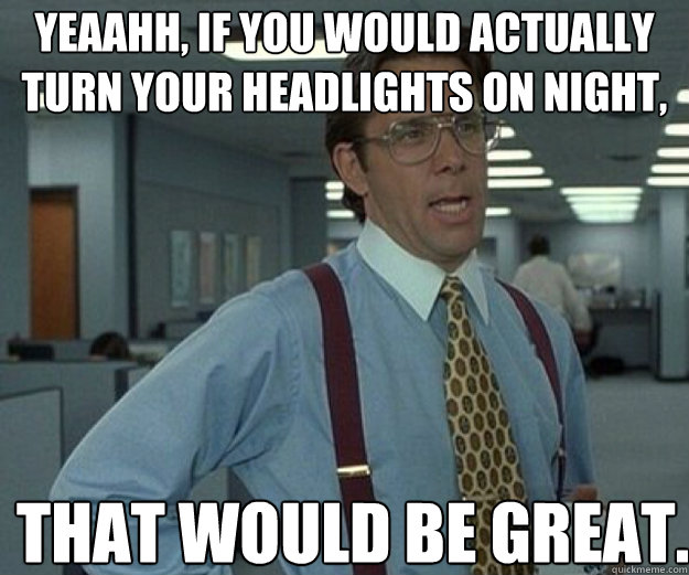 Yeaahh, if you would actually turn your headlights on night, THAT WOULD BE GREAT.  that would be great