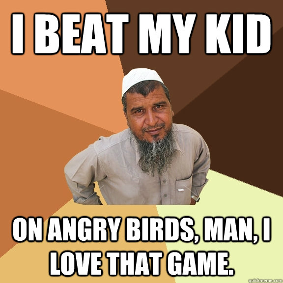 I beat my kid  on Angry Birds, man, I love that game.  Ordinary Muslim Man