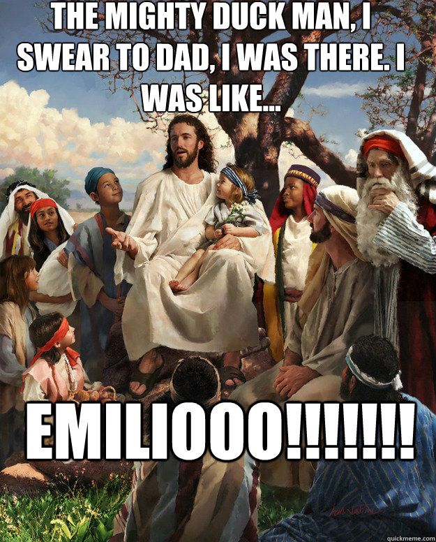 The Mighty Duck man, I swear to Dad, I was there. I was like... EMILIOOO!!!!!!!   Story Time Jesus