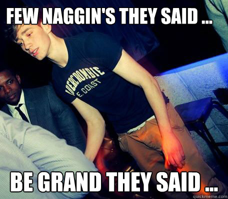 Few Naggin's they said ... Be Grand they said ...  