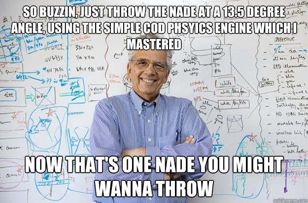 So buzzin, just throw the nade at a 13.5 degree angle, using the simple COD phsyics engine which I mastered Now that's one nade you MIGHT wanna throw  Engineering Professor