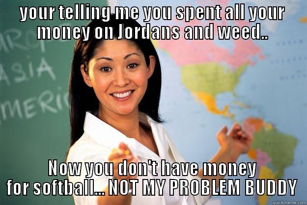 money problems - YOUR TELLING ME YOU SPENT ALL YOUR MONEY ON JORDANS AND WEED.. NOW YOU DON'T HAVE MONEY FOR SOFTBALL... NOT MY PROBLEM BUDDY Unhelpful High School Teacher