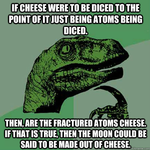 If cheese were to be diced to the point of it just being atoms being diced. Then, are the fractured atoms cheese.  If that is true, then the Moon could be said to be made out of cheese.  Philosoraptor