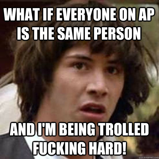 What if everyone on AP is the same person and i'm being trolled fucking hard!  conspiracy keanu