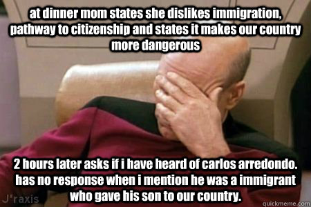 at dinner mom states she dislikes immigration, pathway to citizenship and states it makes our country more dangerous 2 hours later asks if i have heard of carlos arredondo.   has no response when i mention he was a immigrant who gave his son to our countr  Facepalm Picard