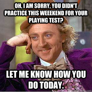 Oh, I am sorry, you didn't practice this weeekend for your playing test? Let me know how you do today.  Condescending Wonka