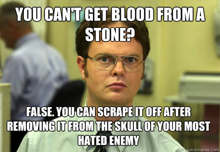 you can't get blood from a stone? False. you can scrape it off after removing it from the skull of your most hated enemy  Dwight