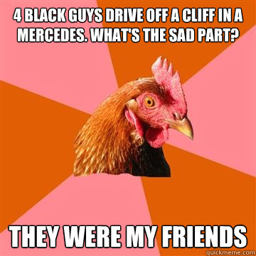 4 black guys drive off a cliff in a mercedes. What's the sad part? They were my friends  Anti-Joke Chicken