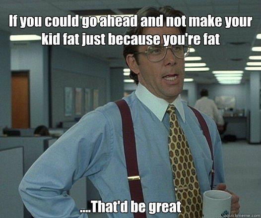 If you could go ahead and not make your kid fat just because you're fat ....That'd be great - If you could go ahead and not make your kid fat just because you're fat ....That'd be great  Bill Lumbergh - Thatd be great.