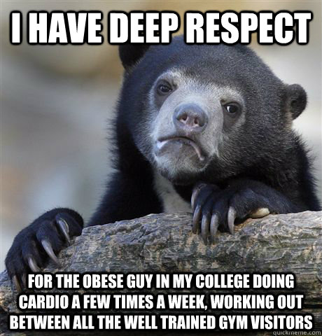 I have deep respect For the obese guy in my college doing cardio a few times a week, working out between all the well trained gym visitors  Confession Bear