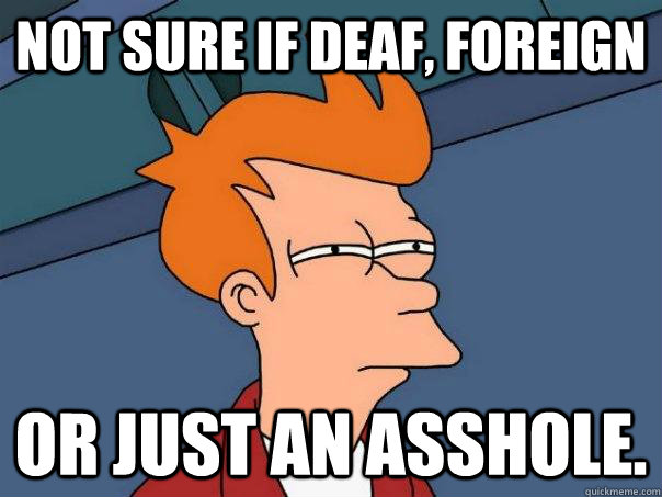 Not sure if deaf, foreign or just an asshole.  Futurama Fry