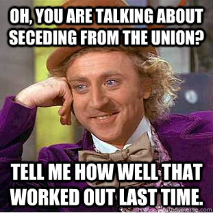 Oh, you are talking about seceding from the Union? Tell me how well that worked out last time.   Condescending Wonka