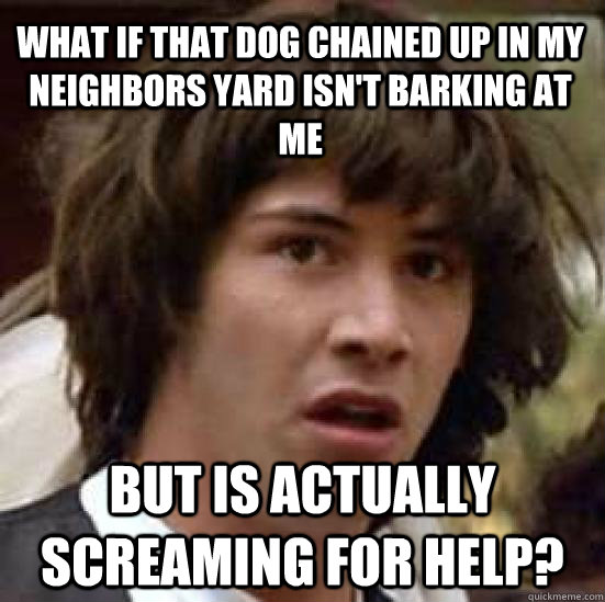 What if that dog chained up in my neighbors yard isn't barking at me but is actually screaming for help?  conspiracy keanu