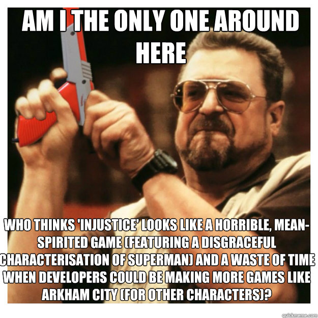 am i the only one around here Who thinks 'INJUSTICE' looks like a horrible, mean-spirited game (featuring a disgraceful characterisation of Superman) and a waste of time when developers could be making more games like Arkham City (for other characters)?  John Goodman