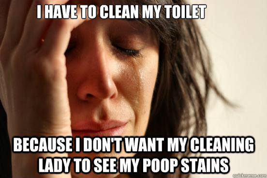 I have to clean my toilet Because I don't want my cleaning lady to see my poop stains  First World Problems