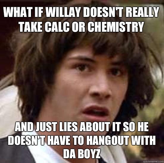 What if Willay doesn't really take Calc or Chemistry  And just lies about it so he doesn't have to hangout with Da Boyz  conspiracy keanu