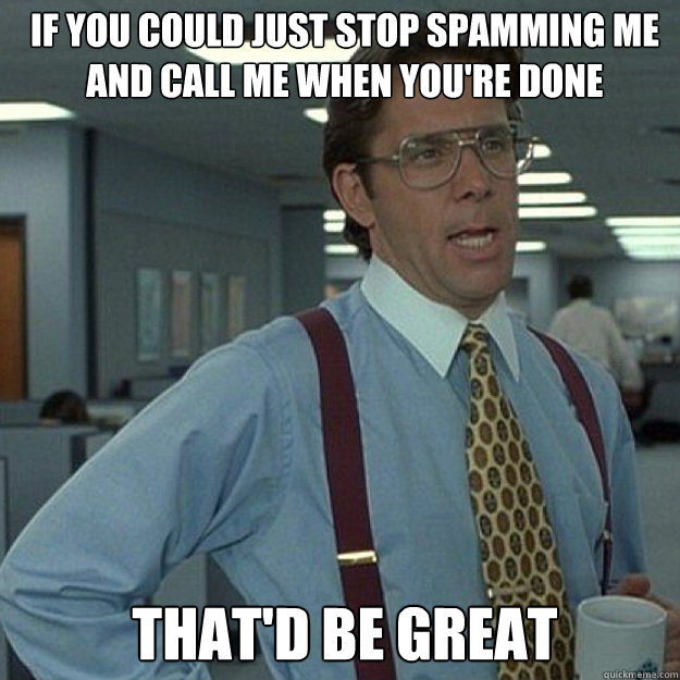 If you could just stop spamming me and call me when you're done THAT'D BE GREAT - If you could just stop spamming me and call me when you're done THAT'D BE GREAT  Misc