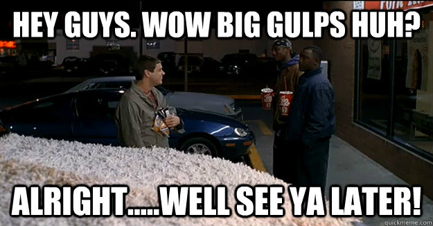 HEY guys. wow big gulps huh? Alright.....well see ya later! - HEY guys. wow big gulps huh? Alright.....well see ya later!  Misc