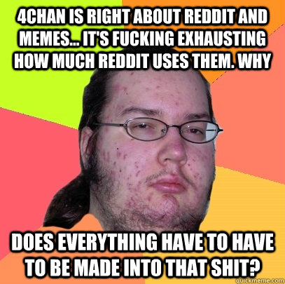 4chan is right about reddit and memes... it's fucking exhausting how much reddit uses them. Why  does everything have to have to be made into that shit?  Butthurt Dweller