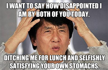 I want to say how disappointed i am by both of you today, ditching me for lunch and selfishly satisfying your own stomachs. - I want to say how disappointed i am by both of you today, ditching me for lunch and selfishly satisfying your own stomachs.  EPIC JACKIE CHAN