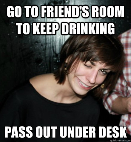 Go to friend's room to keep drinking Pass out under desk
  