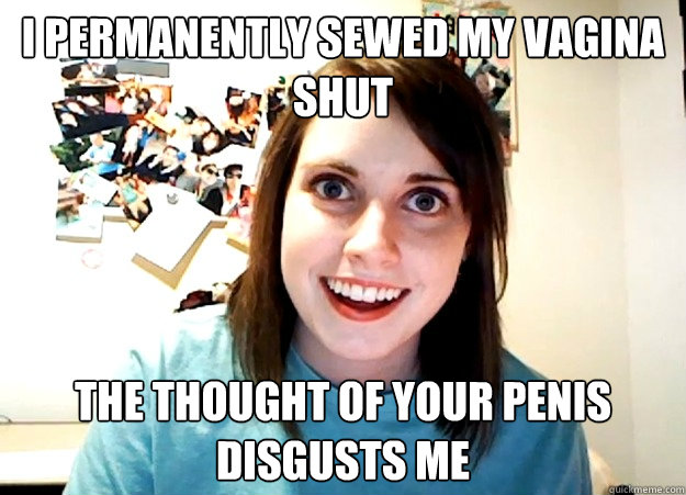 I permanently sewed my vagina shut The thought of your penis disgusts me - I permanently sewed my vagina shut The thought of your penis disgusts me  Overly Attached Girlfriend