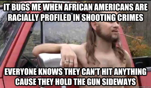 it bugs me when african americans are racially profiled in shooting crimes everyone knows they can't hit anything cause they hold the gun sideways  Almost Politically Correct Redneck