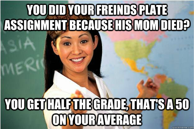 You did your freinds plate assignment because his mom died? you get half the grade, that's a 50 on your average  Scumbag Teacher