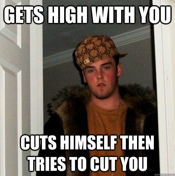 Gets High with you Cuts himself then tries to cut you  Scumbag Steve