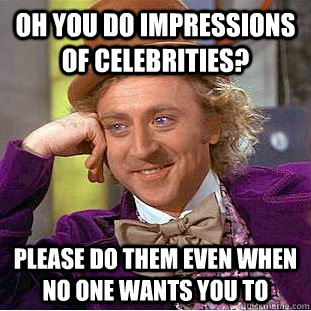 Oh you do impressions of celebrities? Please do them even when no one wants you to  Creepy Wonka