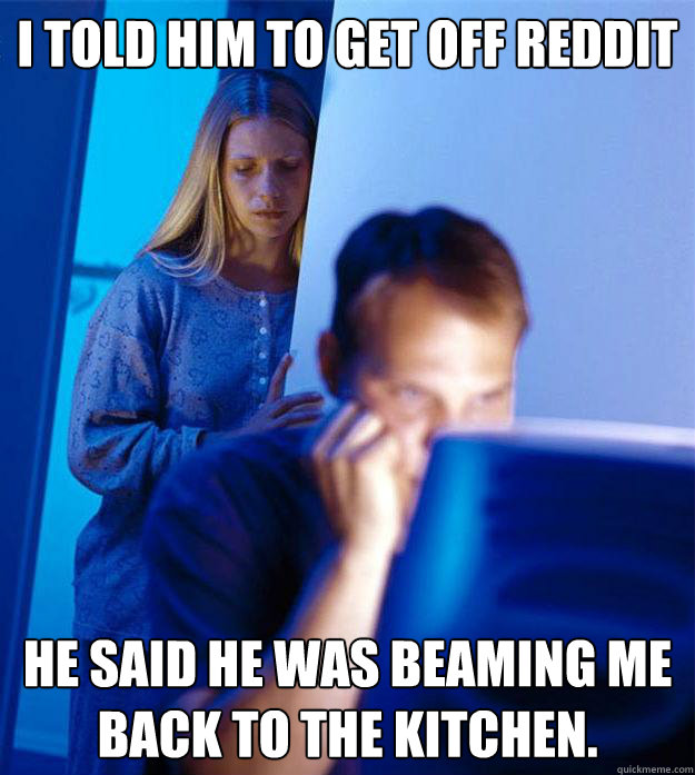 I told him to get off reddit He said he was beaming me back to the kitchen. - I told him to get off reddit He said he was beaming me back to the kitchen.  Redditors Wife