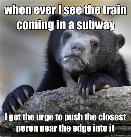 when ever I see the train coming in a subway I get the urge to push the closest peron near the edge into it  - when ever I see the train coming in a subway I get the urge to push the closest peron near the edge into it   Confession Bear