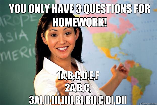 You only have 3 questions for homework! 1a,b,c,d,e,f
2a,b,c,
3ai,ii,iii,iiii,Bi,bii,c,di,dii  Unhelpful High School Teacher