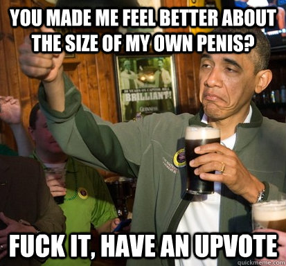 You made me feel better about the size of my own penis? Fuck it, have an upvote  