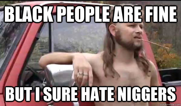 Black people are fine but i sure hate niggers  Almost Politically Correct Redneck