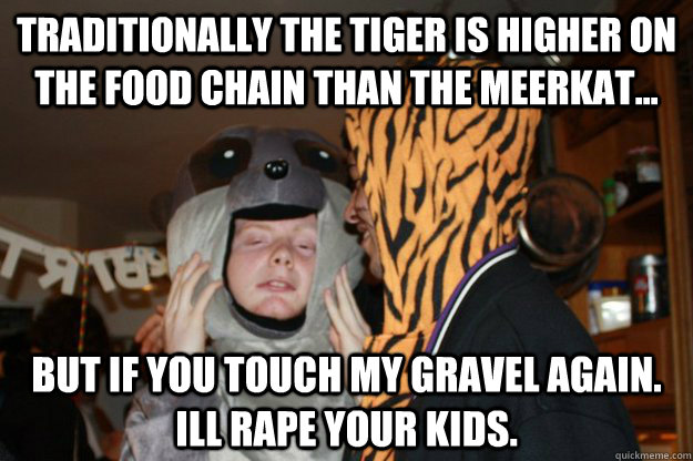 traditionally the tiger is higher on the food chain than the meerkat... but if you touch my gravel again. ill rape your kids.  