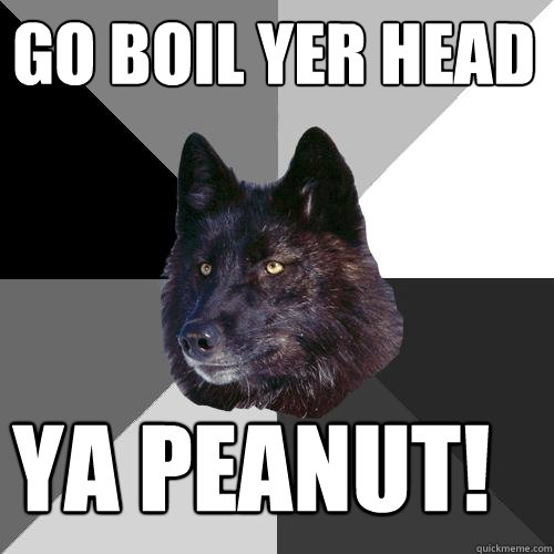 go boil yer head ya peanut!  Sanity Wolf