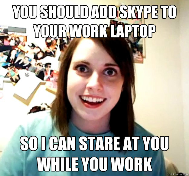 You should add skype to your work laptop  so I can stare at you while you work - You should add skype to your work laptop  so I can stare at you while you work  Overly Attached Girlfriend