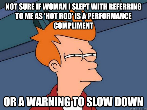 Not sure if woman I slept with referring to me as 'Hot Rod' is a performance compliment Or a warning to slow down  Futurama Fry