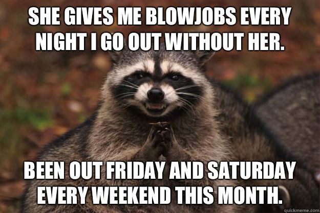 She gives me blowjobs every night I go out without her. Been out Friday and Saturday every weekend this month.  Evil Plotting Raccoon