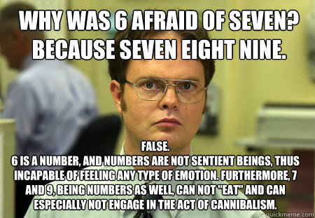 why was 6 afraid of seven? because seven eight nine. False.
6 is a number, and numbers are not sentient beings, thus incapable of feeling any type of emotion. Furthermore, 7 and 9, being numbers as well, can not 