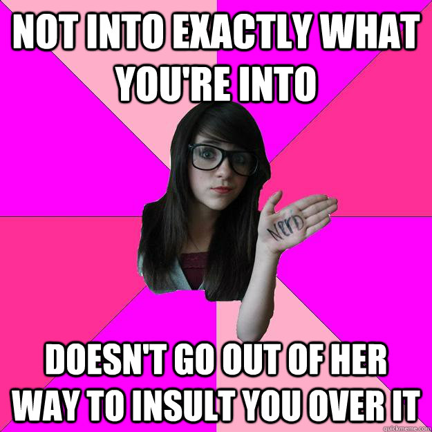 not into exactly what you're into doesn't go out of her way to insult you over it - not into exactly what you're into doesn't go out of her way to insult you over it  Idiot Nerd Girl