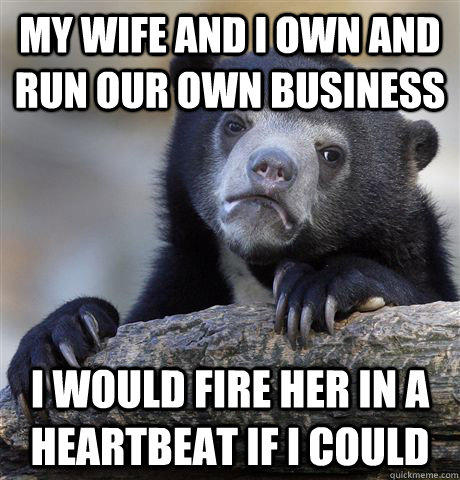 My wife and I own and run our own business I would fire her in a heartbeat if I could  