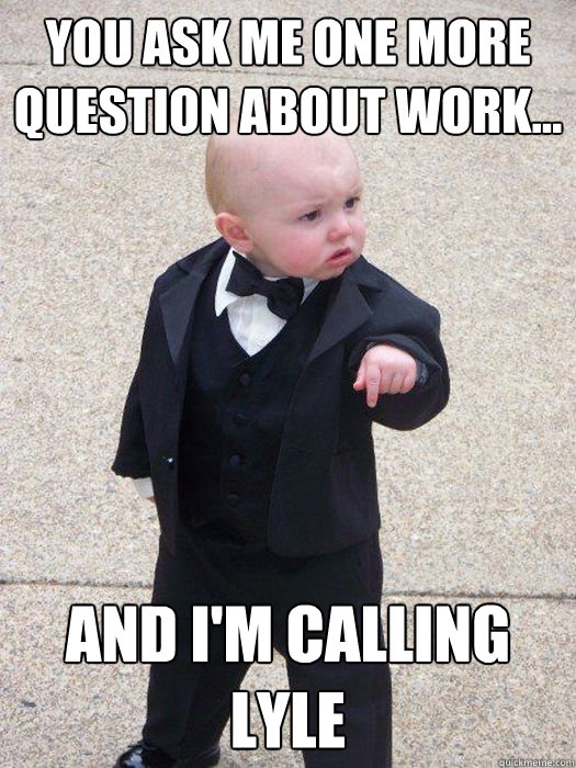 You ask me one more question about work... And I'm calling Lyle  Baby Godfather