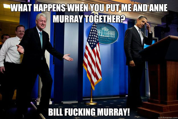 What happens when you put me and anne murray together? bill fucking murray!  Inappropriate Timing Bill Clinton