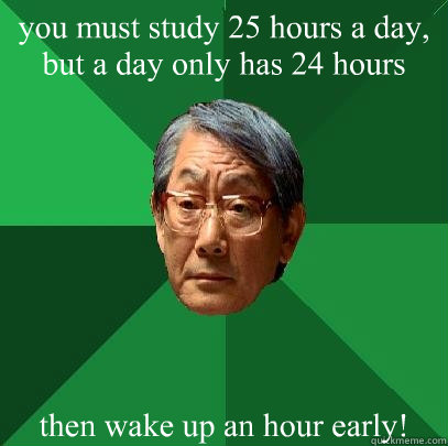 you must study 25 hours a day, but a day only has 24 hours then wake up an hour early!  High Expectations Asian Father