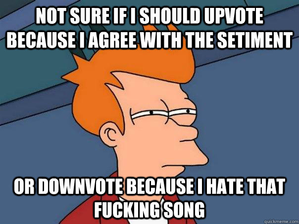 Not sure if I should upvote because I agree with the setiment Or downvote because I hate that fucking song  Futurama Fry