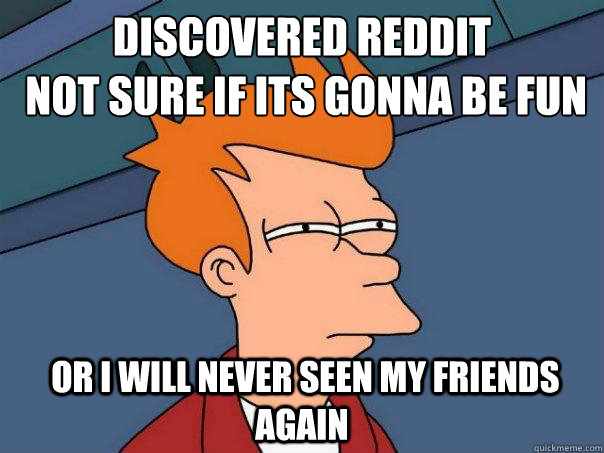 Discovered reddit 
 not sure if its gonna be fun  or i will never seen my friends again  Futurama Fry