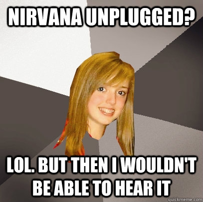 nirvana unplugged? lol. but then i wouldn't be able to hear it  Musically Oblivious 8th Grader