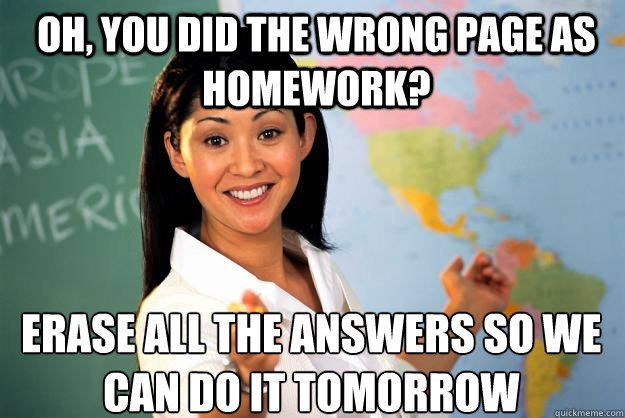 Oh, you did the wrong page as homework? erase all the answers so we can do it tomorrow - Oh, you did the wrong page as homework? erase all the answers so we can do it tomorrow  Unhelpful High School Teacher